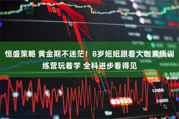 恒盛策略 黄金期不迷茫！8岁妞妞跟着大咖素质训练营玩着学 全科进步看得见