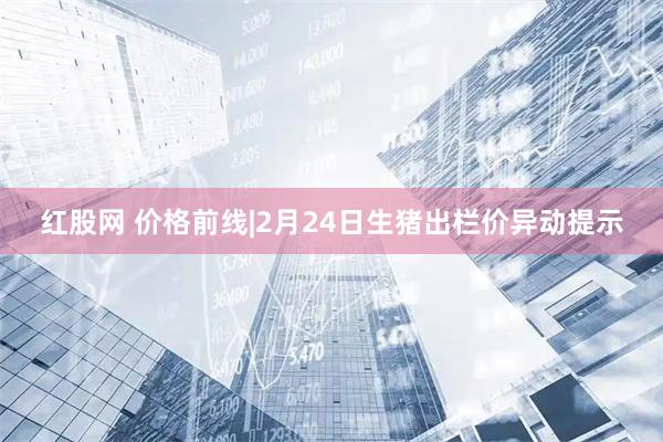 红股网 价格前线|2月24日生猪出栏价异动提示