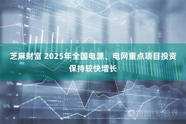 芝麻财富 2025年全国电源、电网重点项目投资保持较快增长