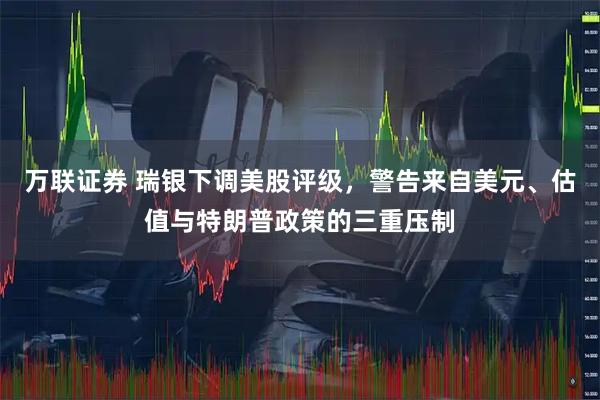 万联证券 瑞银下调美股评级，警告来自美元、估值与特朗普政策的三重压制