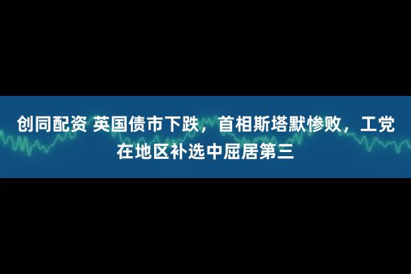 创同配资 英国债市下跌，首相斯塔默惨败，工党在地区补选中屈居第三