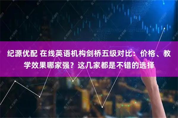 纪源优配 在线英语机构剑桥五级对比：价格、教学效果哪家强？这几家都是不错的选择