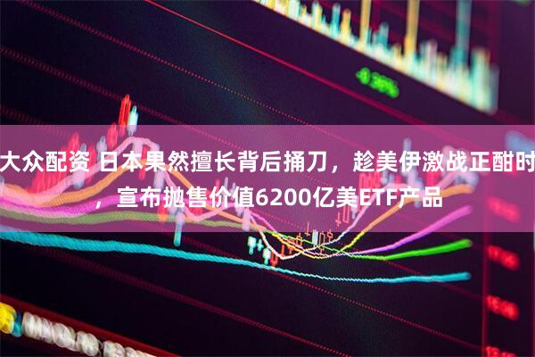 大众配资 日本果然擅长背后捅刀，趁美伊激战正酣时，宣布抛售价值6200亿美ETF产品
