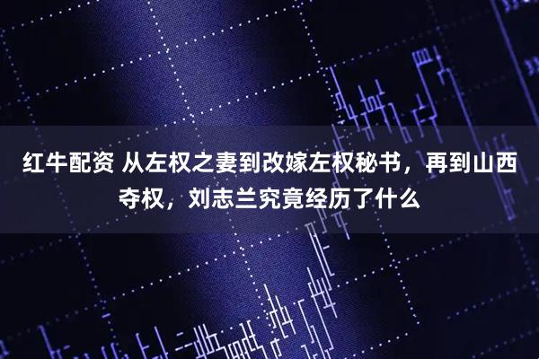 红牛配资 从左权之妻到改嫁左权秘书，再到山西夺权，刘志兰究竟经历了什么