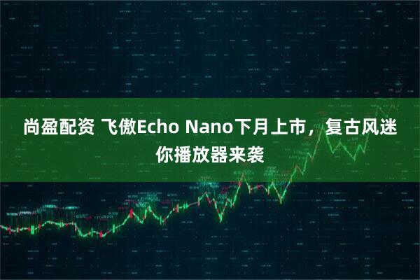 尚盈配资 飞傲Echo Nano下月上市，复古风迷你播放器来袭