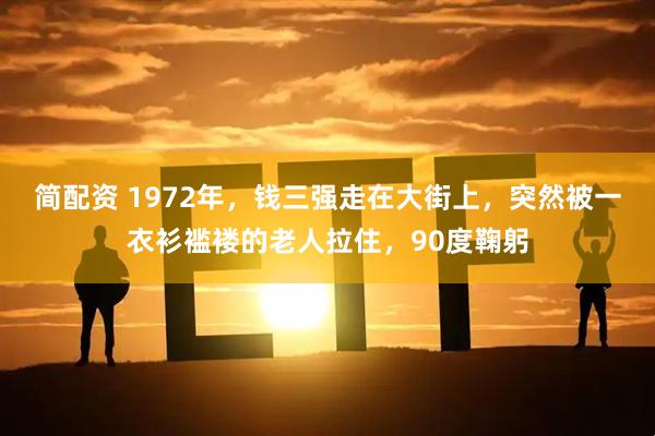 简配资 1972年，钱三强走在大街上，突然被一衣衫褴褛的老人拉住，90度鞠躬