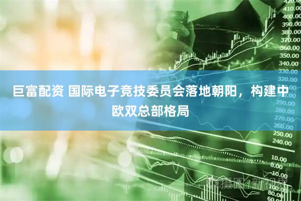 巨富配资 国际电子竞技委员会落地朝阳，构建中欧双总部格局