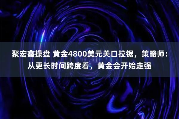 聚宏鑫操盘 黄金4800美元关口拉锯，策略师：从更长时间跨度看，黄金会开始走强