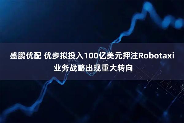 盛鹏优配 优步拟投入100亿美元押注Robotaxi 业务战略出现重大转向