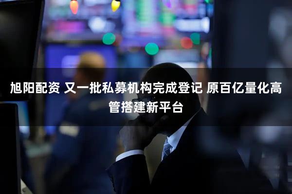 旭阳配资 又一批私募机构完成登记 原百亿量化高管搭建新平台