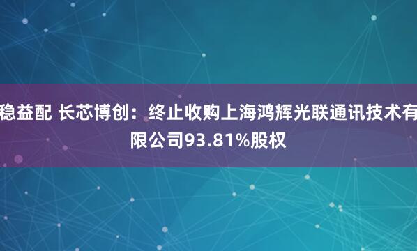 稳益配 长芯博创：终止收购上海鸿辉光联通讯技术有限公司93.81%股权