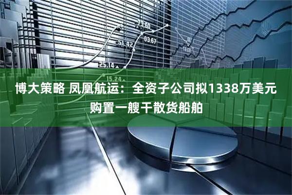 博大策略 凤凰航运：全资子公司拟1338万美元购置一艘干散货船舶