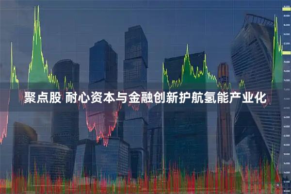 聚点股 耐心资本与金融创新护航氢能产业化