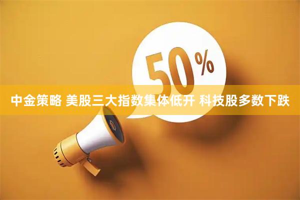 中金策略 美股三大指数集体低开 科技股多数下跌