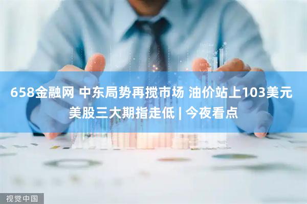 658金融网 中东局势再搅市场 油价站上103美元 美股三大期指走低 | 今夜看点