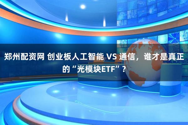 郑州配资网 创业板人工智能 VS 通信，谁才是真正的“光模块ETF”？