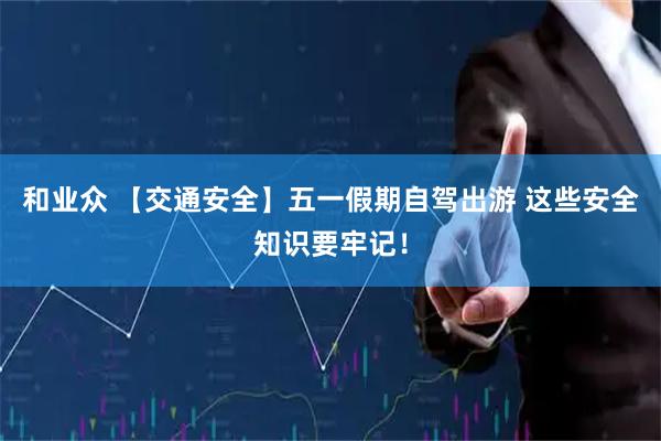 和业众 【交通安全】五一假期自驾出游 这些安全知识要牢记！