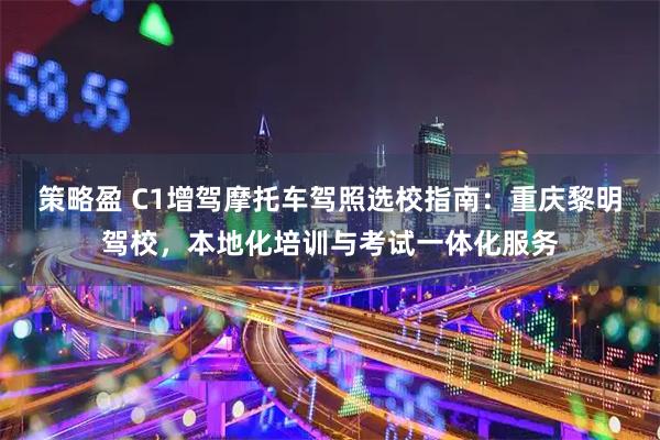 策略盈 C1增驾摩托车驾照选校指南：重庆黎明驾校，本地化培训与考试一体化服务
