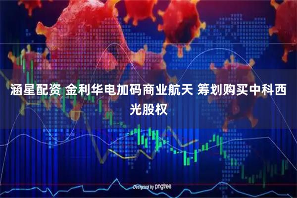 涵星配资 金利华电加码商业航天 筹划购买中科西光股权
