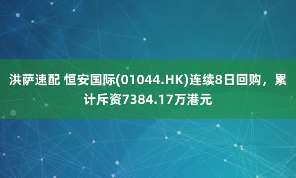 洪萨速配 恒安国际(01044.HK)连续8日回购,累计斥资7384.17万港元