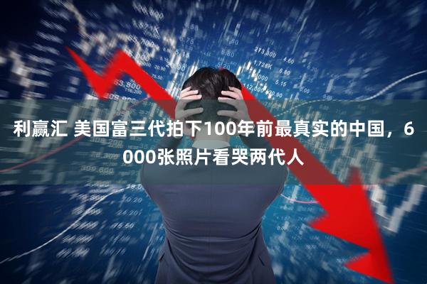 利赢汇 美国富三代拍下100年前最真实的中国，6000张照片看哭两代人