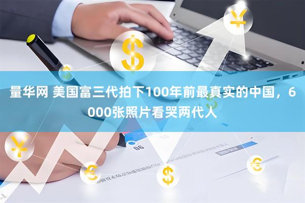 量华网 美国富三代拍下100年前最真实的中国,6000张照片看哭两代人