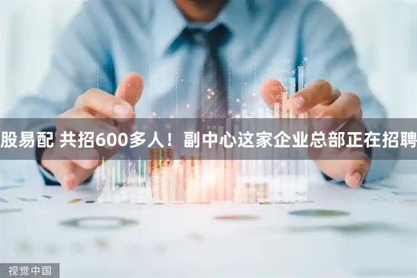 股易配 共招600多人!副中心这家企业总部正在招聘