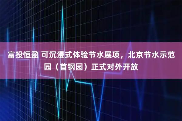 富投恒盈 可沉浸式体验节水展项，北京节水示范园（首钢园）正式对外开放