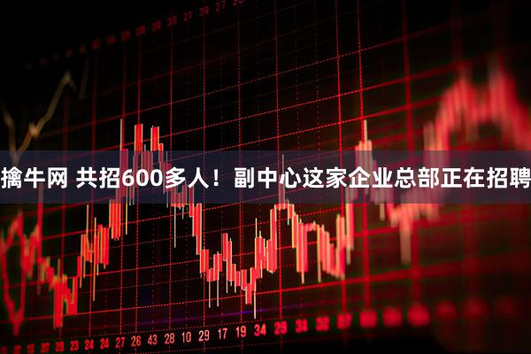 擒牛网 共招600多人！副中心这家企业总部正在招聘