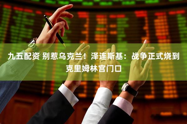 九五配资 别惹乌克兰！泽连斯基：战争正式烧到克里姆林宫门口