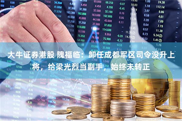 大牛证券港股 隗福临:卸任成都军区司令没升上将,给梁光烈当副手,始终未转正