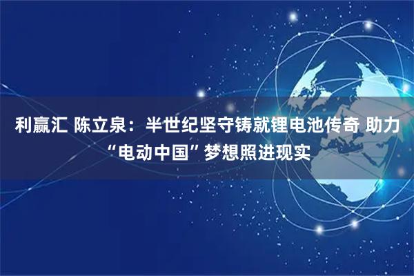 利赢汇 陈立泉:半世纪坚守铸就锂电池传奇 助力“电动中国”梦想照进现实