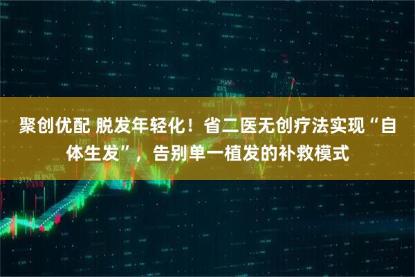 聚创优配 脱发年轻化！省二医无创疗法实现“自体生发”，告别单一植发的补救模式