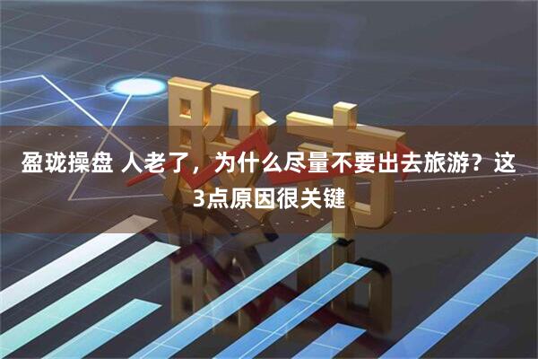 盈珑操盘 人老了，为什么尽量不要出去旅游？这3点原因很关键