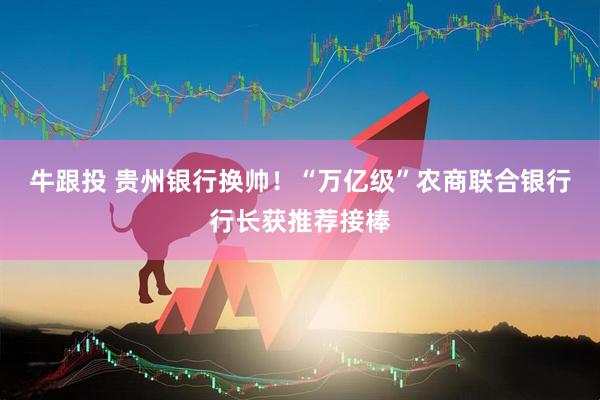 牛跟投 贵州银行换帅！“万亿级”农商联合银行行长获推荐接棒