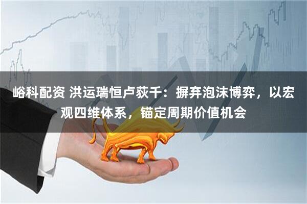峪科配资 洪运瑞恒卢荻千：摒弃泡沫博弈，以宏观四维体系，锚定周期价值机会