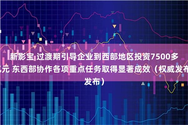 新影宝 过渡期引导企业到西部地区投资7500多亿元 东西部协作各项重点任务取得显著成效(权威发布)