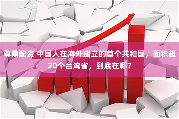 尊鼎配资 中国人在海外建立的首个共和国，面积超20个台湾省，到底在哪？