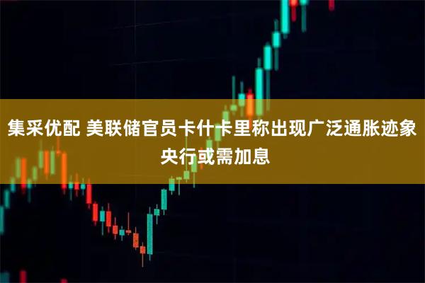 集采优配 美联储官员卡什卡里称出现广泛通胀迹象 央行或需加息