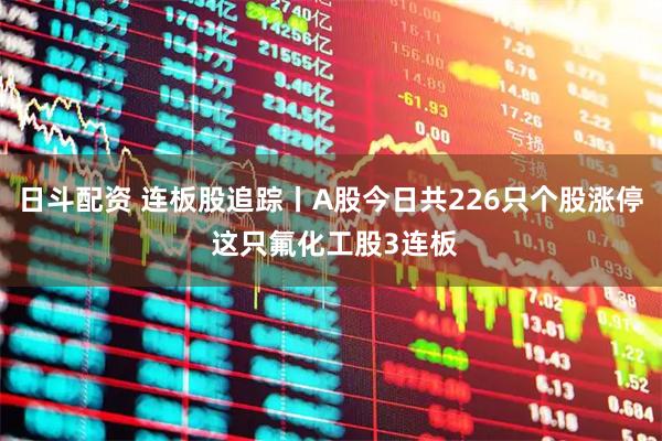 日斗配资 连板股追踪丨A股今日共226只个股涨停 这只氟化工股3连板