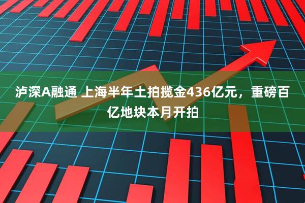 泸深A融通 上海半年土拍揽金436亿元，重磅百亿地块本月开拍