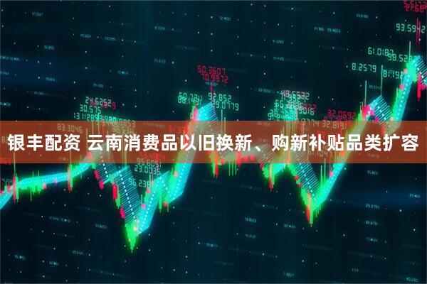 银丰配资 云南消费品以旧换新、购新补贴品类扩容