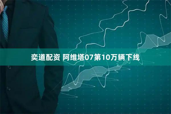 奕道配资 阿维塔07第10万辆下线