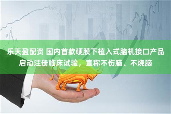 乐天盈配资 国内首款硬膜下植入式脑机接口产品启动注册临床试验，宣称不伤脑、不烧脑