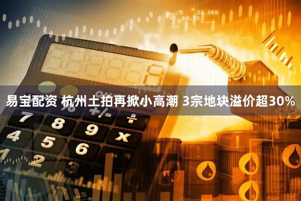 易宝配资 杭州土拍再掀小高潮 3宗地块溢价超30%