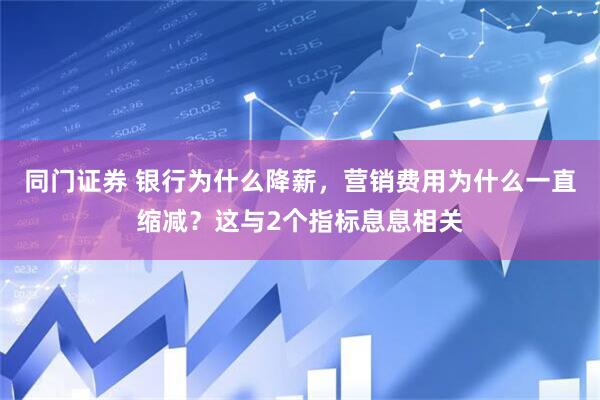 同门证券 银行为什么降薪，营销费用为什么一直缩减？这与2个指标息息相关