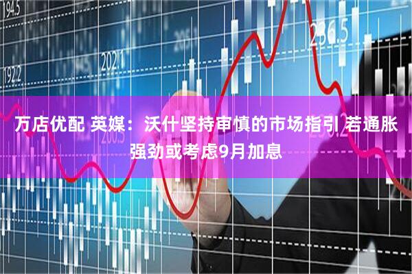 万店优配 英媒：沃什坚持审慎的市场指引 若通胀强劲或考虑9月加息
