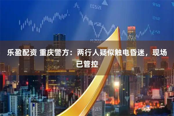 乐盈配资 重庆警方：两行人疑似触电昏迷，现场已管控