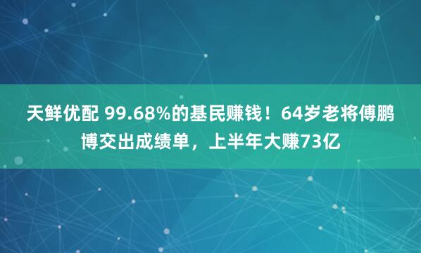 天鲜优配 99.68%的基民赚钱！64岁老将傅鹏博交出成绩单，上半年大赚73亿