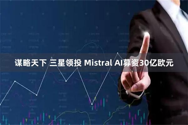谋略天下 三星领投 Mistral AI募资30亿欧元